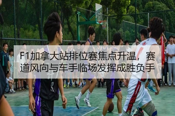 F1加拿大站排位赛焦点升温，赛道风向与车手临场发挥成胜负手